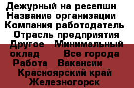 Дежурный на ресепшн › Название организации ­ Компания-работодатель › Отрасль предприятия ­ Другое › Минимальный оклад ­ 1 - Все города Работа » Вакансии   . Красноярский край,Железногорск г.